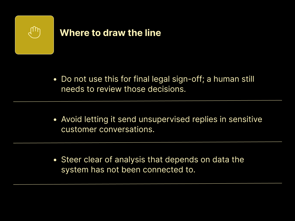 Do not use this for final legal sign-off; a human still needs to review those decisions.

Avoid letting it send unsupervised replies in sensitive customer conversations.

Steer clear of analysis that depends on data the system has not been connected to.